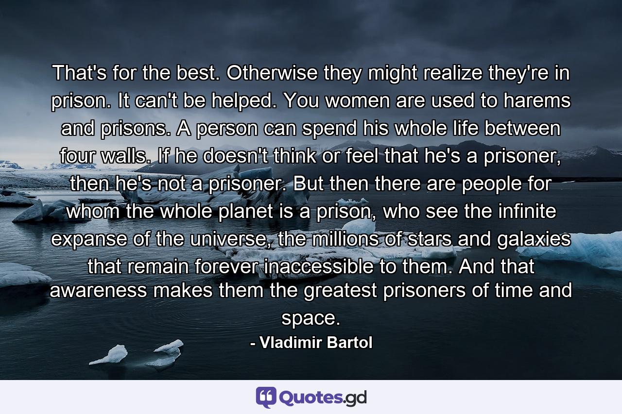 That's for the best. Otherwise they might realize they're in prison. It can't be helped. You women are used to harems and prisons. A person can spend his whole life between four walls. If he doesn't think or feel that he's a prisoner, then he's not a prisoner. But then there are people for whom the whole planet is a prison, who see the infinite expanse of the universe, the millions of stars and galaxies that remain forever inaccessible to them. And that awareness makes them the greatest prisoners of time and space. - Quote by Vladimir Bartol