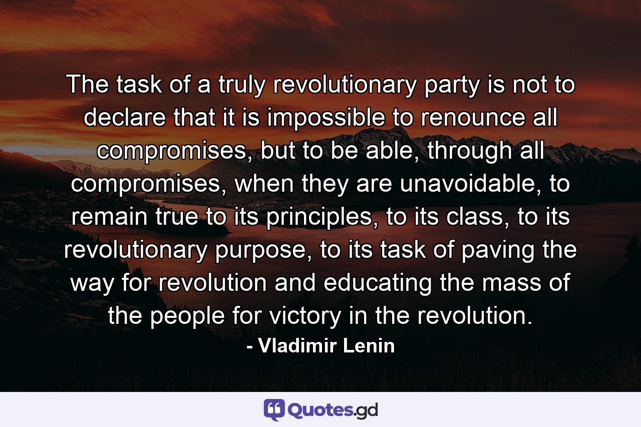 The task of a truly revolutionary party is not to declare that it is impossible to renounce all compromises, but to be able, through all compromises, when they are unavoidable, to remain true to its principles, to its class, to its revolutionary purpose, to its task of paving the way for revolution and educating the mass of the people for victory in the revolution. - Quote by Vladimir Lenin