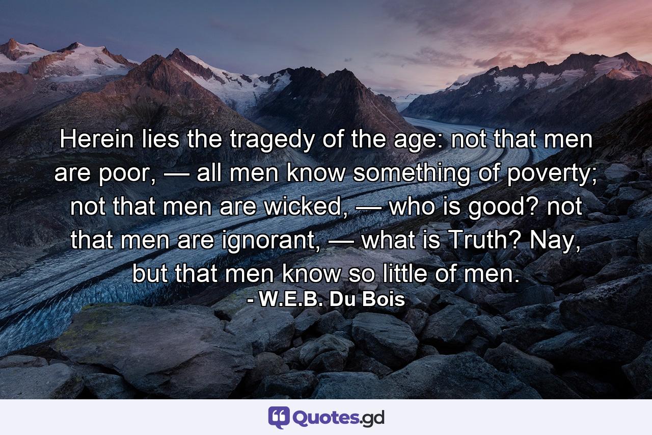 Herein lies the tragedy of the age: not that men are poor, — all men know something of poverty; not that men are wicked, — who is good? not that men are ignorant, — what is Truth? Nay, but that men know so little of men. - Quote by W.E.B. Du Bois