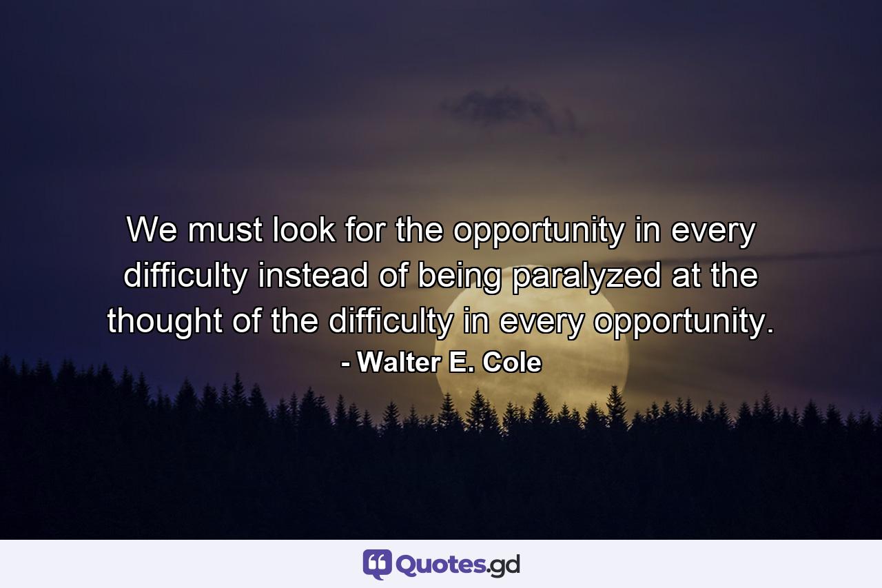 We must look for the opportunity in every difficulty instead of being paralyzed at the thought of the difficulty in every opportunity. - Quote by Walter E. Cole