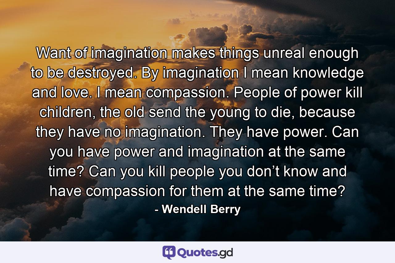 Want of imagination makes things unreal enough to be destroyed. By imagination I mean knowledge and love. I mean compassion. People of power kill children, the old send the young to die, because they have no imagination. They have power. Can you have power and imagination at the same time? Can you kill people you don’t know and have compassion for them at the same time? - Quote by Wendell Berry