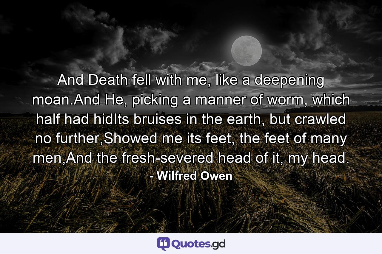 And Death fell with me, like a deepening moan.And He, picking a manner of worm, which half had hidIts bruises in the earth, but crawled no further,Showed me its feet, the feet of many men,And the fresh-severed head of it, my head. - Quote by Wilfred Owen