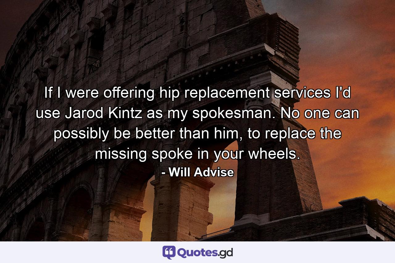 If I were offering hip replacement services I'd use Jarod Kintz as my spokesman. No one can possibly be better than him, to replace the missing spoke in your wheels. - Quote by Will Advise