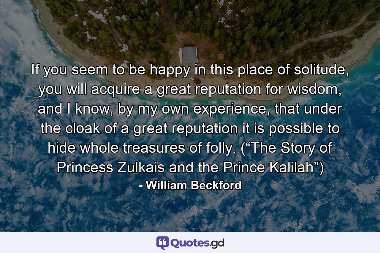 If you seem to be happy in this place of solitude, you will acquire a great reputation for wisdom, and I know, by my own experience, that under the cloak of a great reputation it is possible to hide whole treasures of folly. (“The Story of Princess Zulkais and the Prince Kalilah”) - Quote by William Beckford