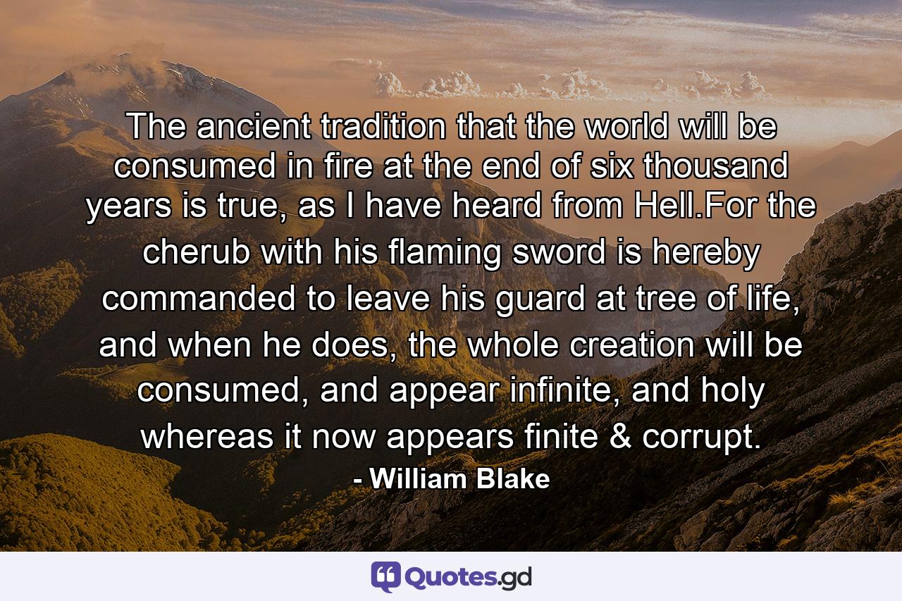 The ancient tradition that the world will be consumed in fire at the end of six thousand years is true, as I have heard from Hell.For the cherub with his flaming sword is hereby commanded to leave his guard at tree of life, and when he does, the whole creation will be consumed, and appear infinite, and holy whereas it now appears finite & corrupt. - Quote by William Blake