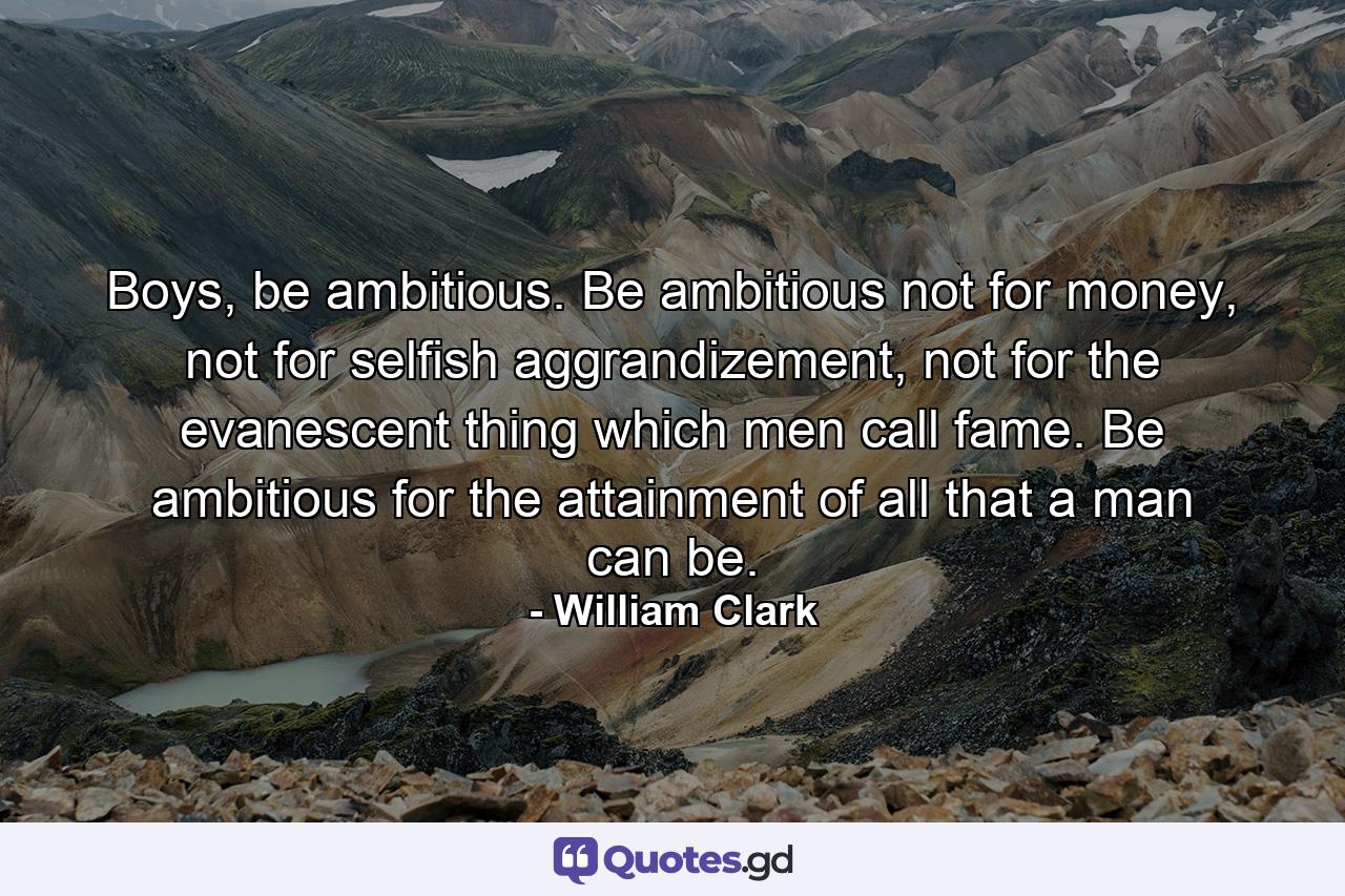 Boys, be ambitious. Be ambitious not for money, not for selfish aggrandizement, not for the evanescent thing which men call fame. Be ambitious for the attainment of all that a man can be. - Quote by William Clark