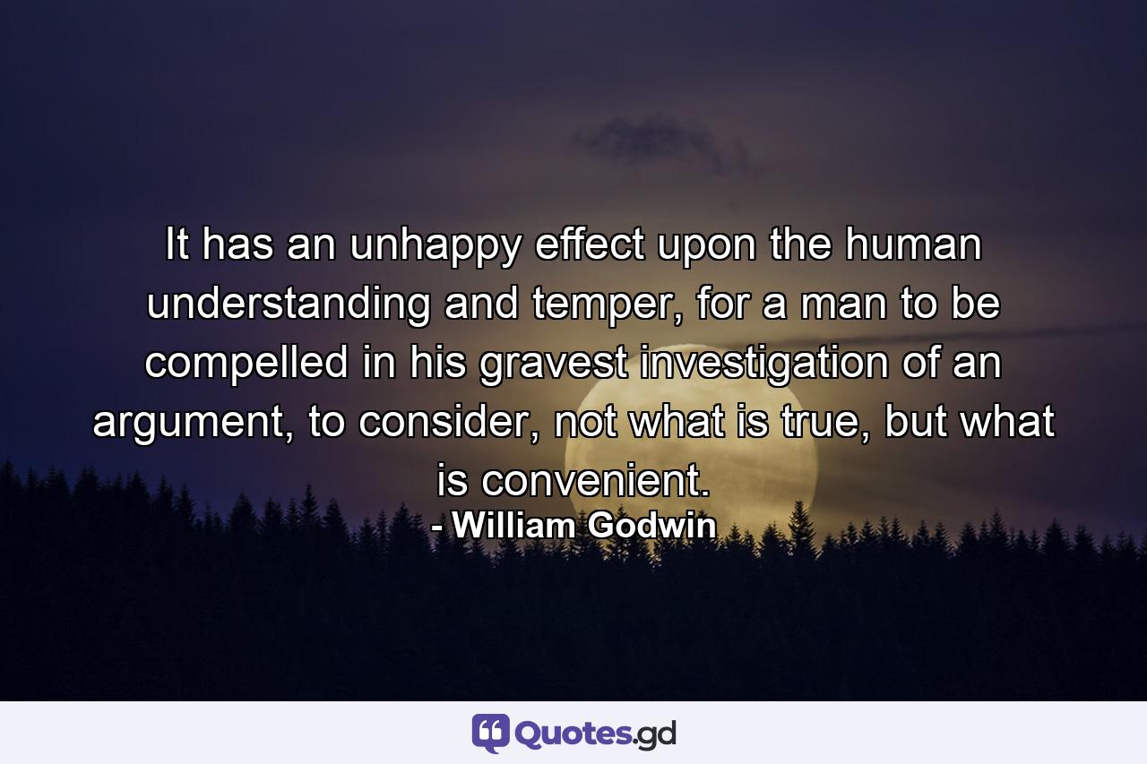 It has an unhappy effect upon the human understanding and temper, for a man to be compelled in his gravest investigation of an argument, to consider, not what is true, but what is convenient. - Quote by William Godwin
