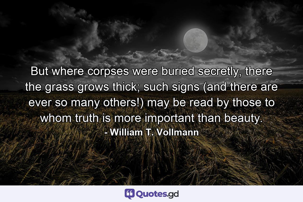 But where corpses were buried secretly, there the grass grows thick; such signs (and there are ever so many others!) may be read by those to whom truth is more important than beauty. - Quote by William T. Vollmann