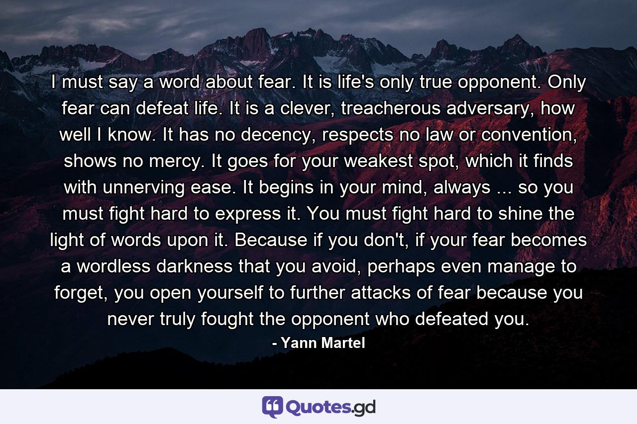 I must say a word about fear. It is life's only true opponent. Only fear can defeat life. It is a clever, treacherous adversary, how well I know. It has no decency, respects no law or convention, shows no mercy. It goes for your weakest spot, which it finds with unnerving ease. It begins in your mind, always ... so you must fight hard to express it. You must fight hard to shine the light of words upon it. Because if you don't, if your fear becomes a wordless darkness that you avoid, perhaps even manage to forget, you open yourself to further attacks of fear because you never truly fought the opponent who defeated you. - Quote by Yann Martel