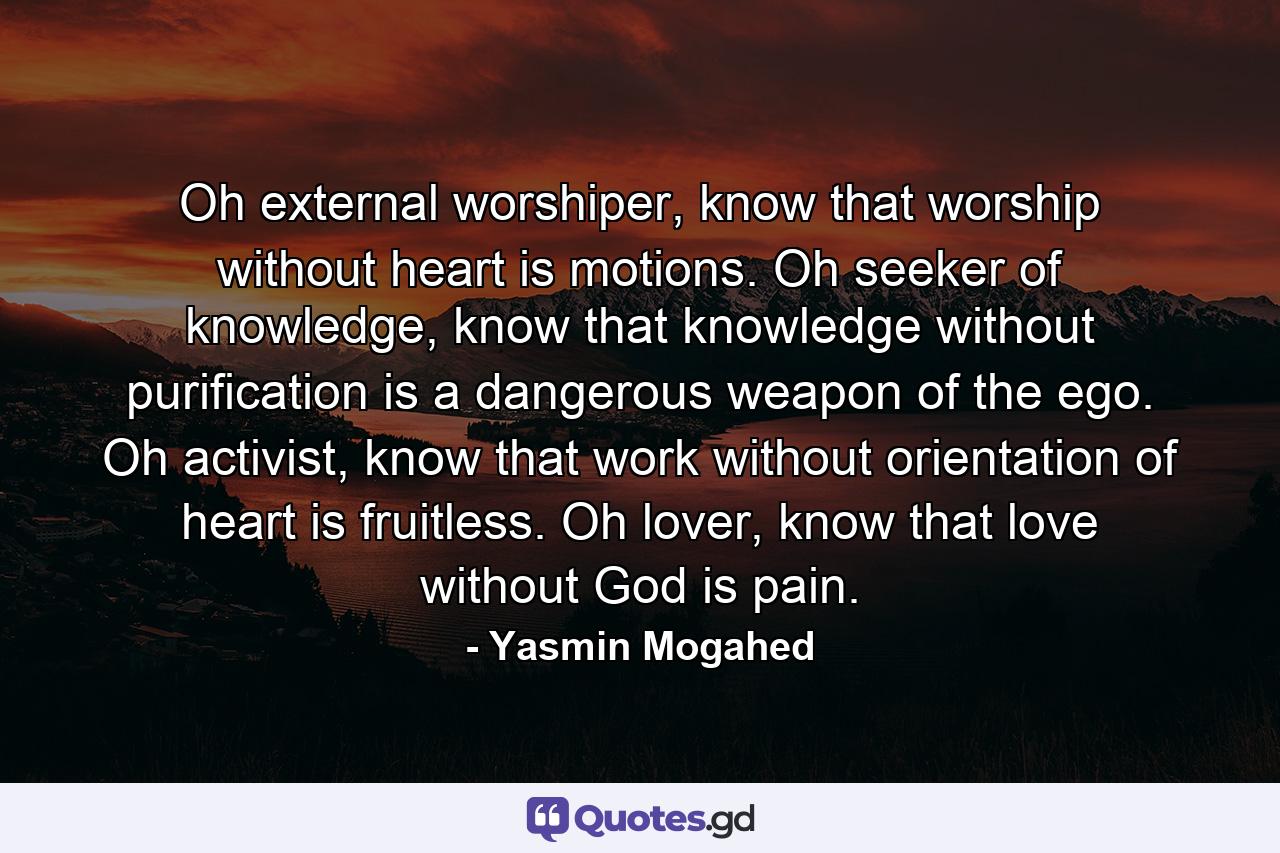 Oh external worshiper, know that worship without heart is motions. Oh seeker of knowledge, know that knowledge without purification is a dangerous weapon of the ego. Oh activist, know that work without orientation of heart is fruitless. Oh lover, know that love without God is pain. - Quote by Yasmin Mogahed