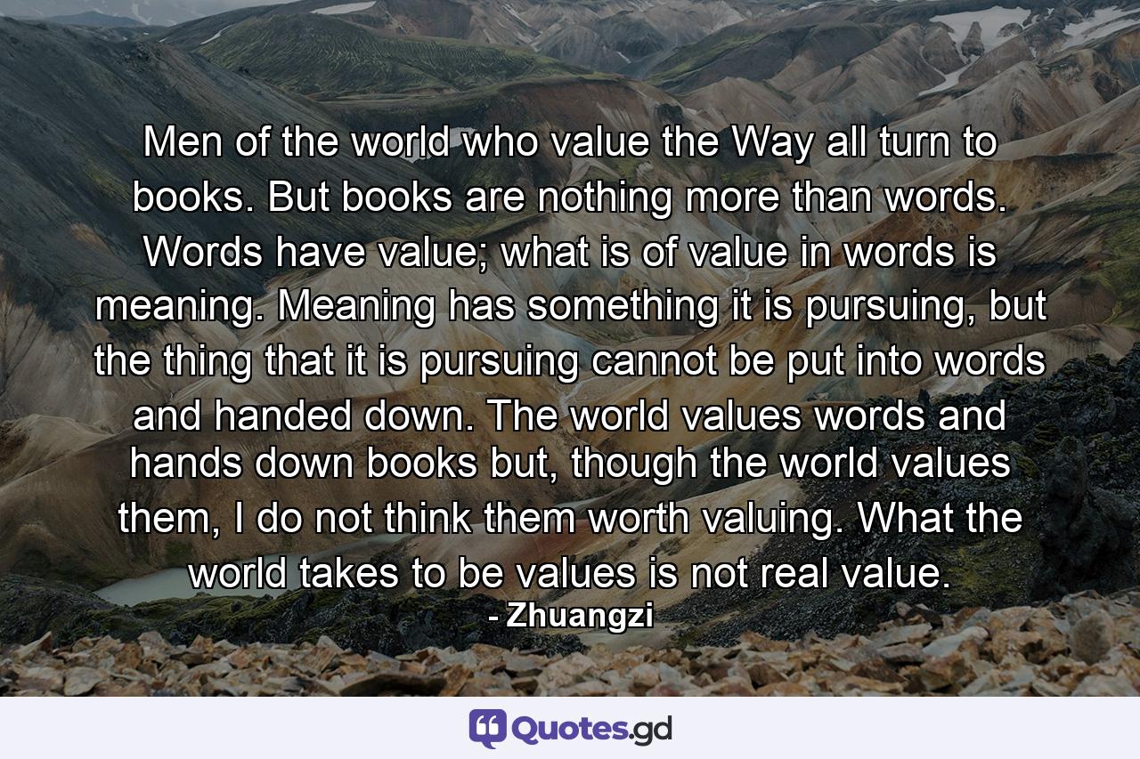 Men of the world who value the Way all turn to books. But books are nothing more than words. Words have value; what is of value in words is meaning. Meaning has something it is pursuing, but the thing that it is pursuing cannot be put into words and handed down. The world values words and hands down books but, though the world values them, I do not think them worth valuing. What the world takes to be values is not real value. - Quote by Zhuangzi