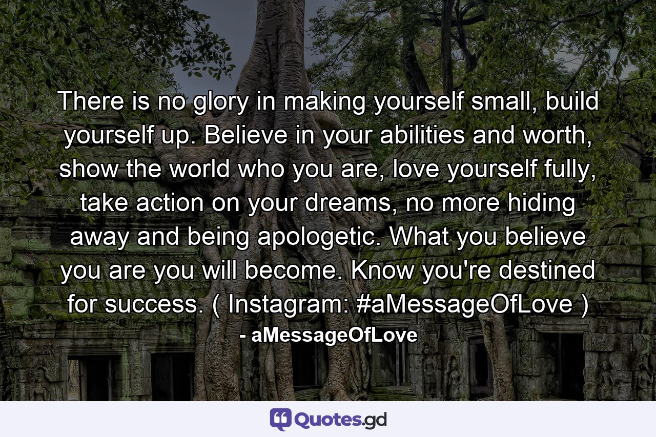 There is no glory in making yourself small, build yourself up. Believe in your abilities and worth, show the world who you are, love yourself fully, take action on your dreams, no more hiding away and being apologetic. What you believe you are you will become. Know you're destined for success. ( Instagram: #aMessageOfLove ) - Quote by aMessageOfLove