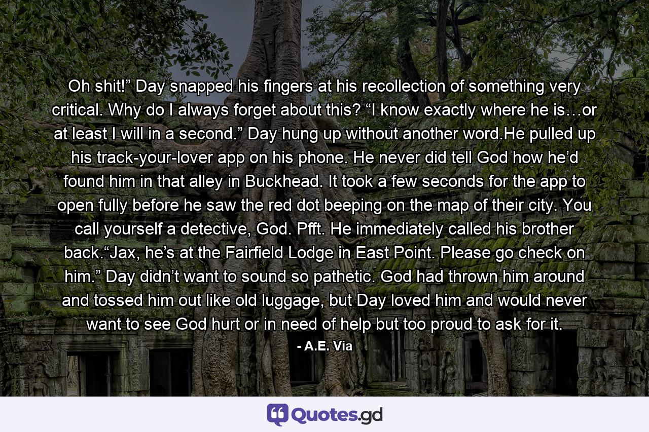 Oh shit!” Day snapped his fingers at his recollection of something very critical. Why do I always forget about this? “I know exactly where he is…or at least I will in a second.” Day hung up without another word.He pulled up his track-your-lover app on his phone. He never did tell God how he’d found him in that alley in Buckhead. It took a few seconds for the app to open fully before he saw the red dot beeping on the map of their city. You call yourself a detective, God. Pfft. He immediately called his brother back.“Jax, he’s at the Fairfield Lodge in East Point. Please go check on him.” Day didn’t want to sound so pathetic. God had thrown him around and tossed him out like old luggage, but Day loved him and would never want to see God hurt or in need of help but too proud to ask for it. - Quote by A.E. Via