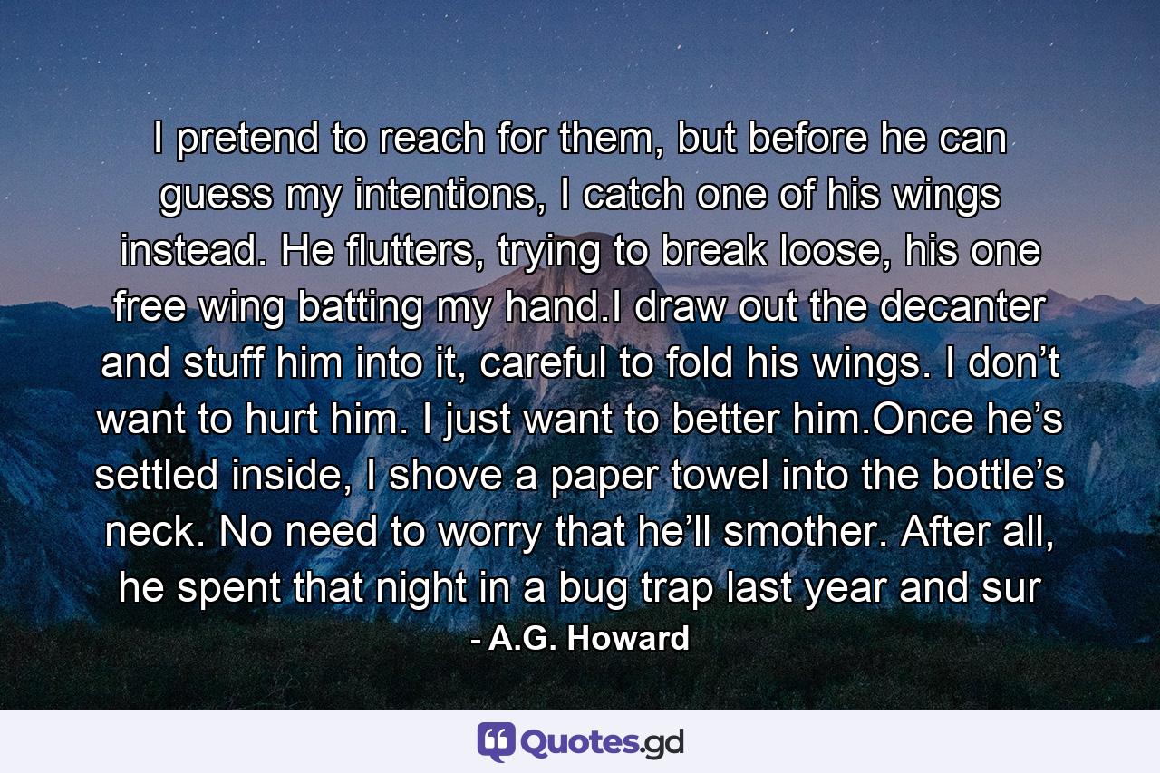 I pretend to reach for them, but before he can guess my intentions, I catch one of his wings instead. He flutters, trying to break loose, his one free wing batting my hand.I draw out the decanter and stuff him into it, careful to fold his wings. I don’t want to hurt him. I just want to better him.Once he’s settled inside, I shove a paper towel into the bottle’s neck. No need to worry that he’ll smother. After all, he spent that night in a bug trap last year and sur - Quote by A.G. Howard