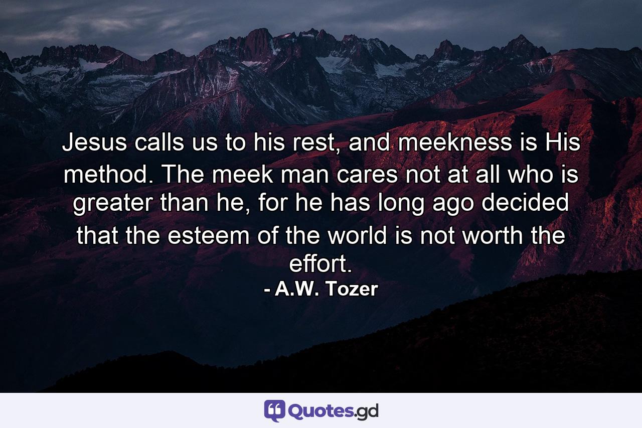 Jesus calls us to his rest, and meekness is His method. The meek man cares not at all who is greater than he, for he has long ago decided that the esteem of the world is not worth the effort. - Quote by A.W. Tozer