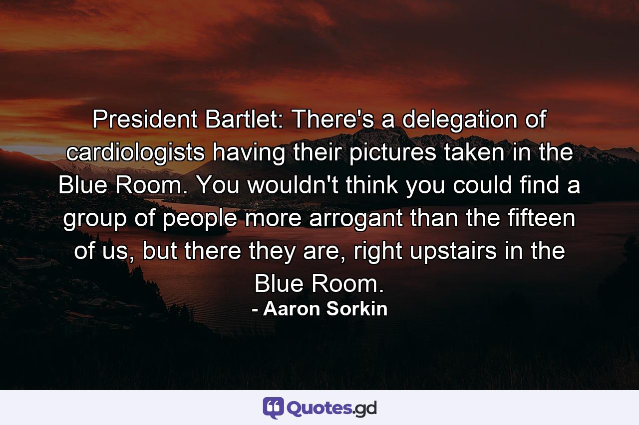 President Bartlet: There's a delegation of cardiologists having their pictures taken in the Blue Room. You wouldn't think you could find a group of people more arrogant than the fifteen of us, but there they are, right upstairs in the Blue Room. - Quote by Aaron Sorkin