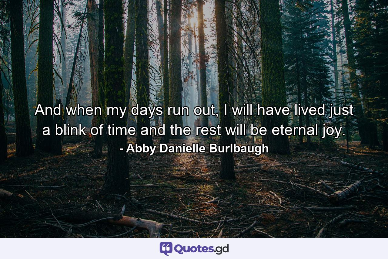 And when my days run out, I will have lived just a blink of time and the rest will be eternal joy. - Quote by Abby Danielle Burlbaugh