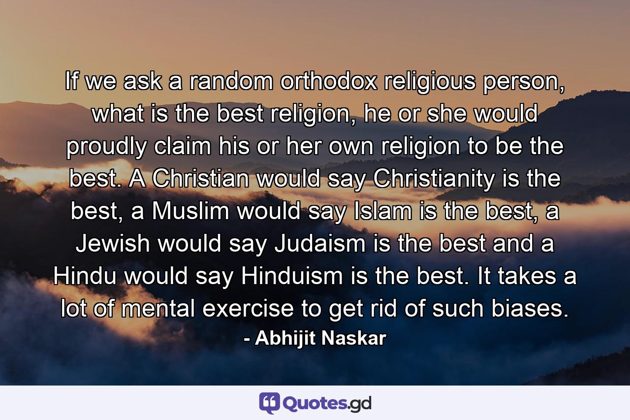 If we ask a random orthodox religious person, what is the best religion, he or she would proudly claim his or her own religion to be the best. A Christian would say Christianity is the best, a Muslim would say Islam is the best, a Jewish would say Judaism is the best and a Hindu would say Hinduism is the best. It takes a lot of mental exercise to get rid of such biases. - Quote by Abhijit Naskar