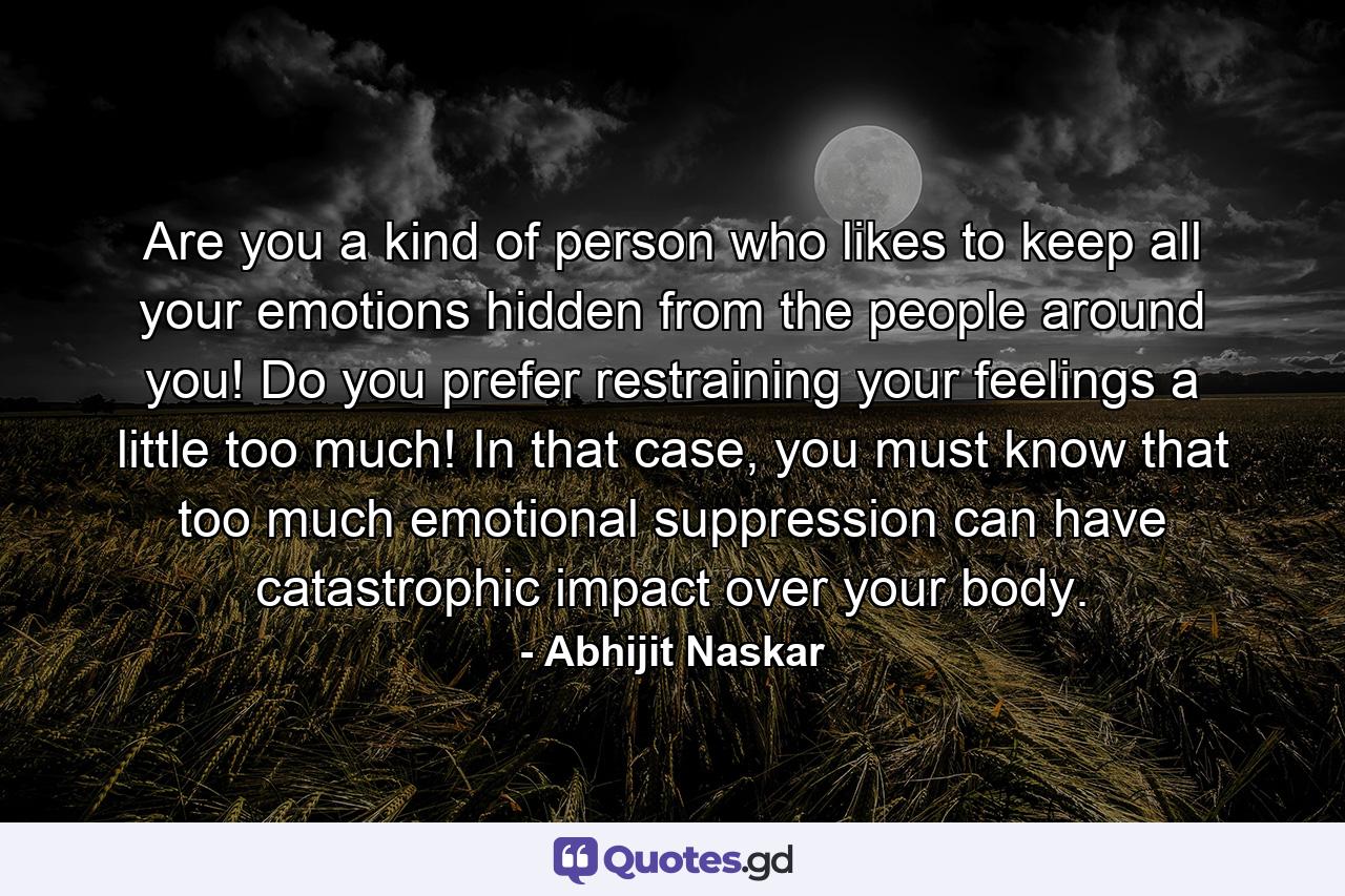 Are you a kind of person who likes to keep all your emotions hidden from the people around you! Do you prefer restraining your feelings a little too much! In that case, you must know that too much emotional suppression can have catastrophic impact over your body. - Quote by Abhijit Naskar