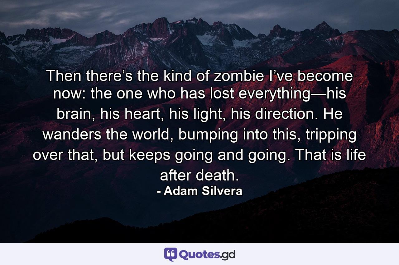 Then there’s the kind of zombie I’ve become now: the one who has lost everything—his brain, his heart, his light, his direction. He wanders the world, bumping into this, tripping over that, but keeps going and going. That is life after death. - Quote by Adam Silvera