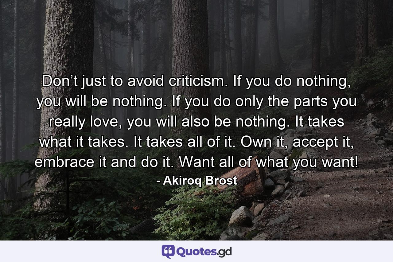 Don’t just to avoid criticism. If you do nothing, you will be nothing. If you do only the parts you really love, you will also be nothing. It takes what it takes. It takes all of it. Own it, accept it, embrace it and do it. Want all of what you want! - Quote by Akiroq Brost