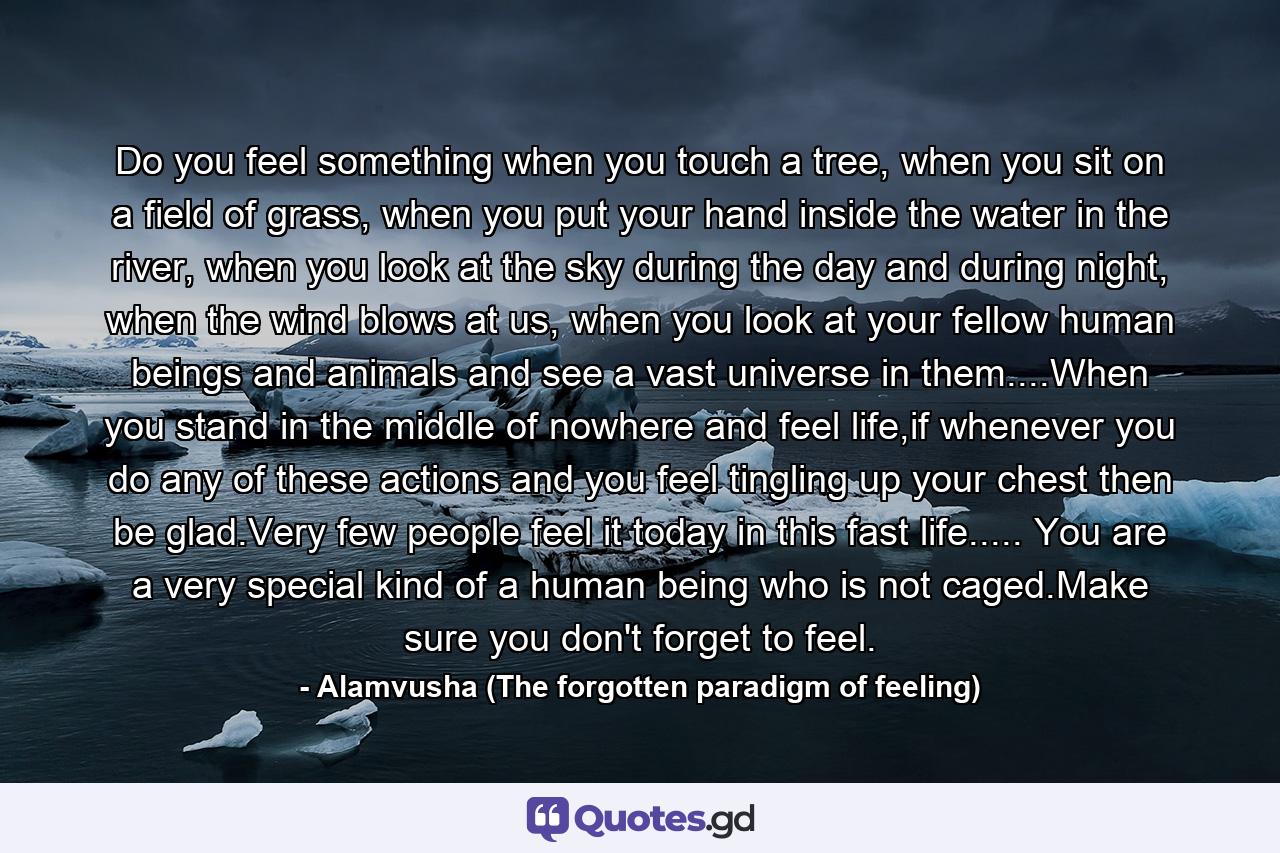 Do you feel something when you touch a tree, when you sit on a field of grass, when you put your hand inside the water in the river, when you look at the sky during the day and during night, when the wind blows at us, when you look at your fellow human beings and animals and see a vast universe in them....When you stand in the middle of nowhere and feel life,if whenever you do any of these actions and you feel tingling up your chest then be glad.Very few people feel it today in this fast life..... You are a very special kind of a human being who is not caged.Make sure you don't forget to feel. - Quote by Alamvusha (The forgotten paradigm of feeling)