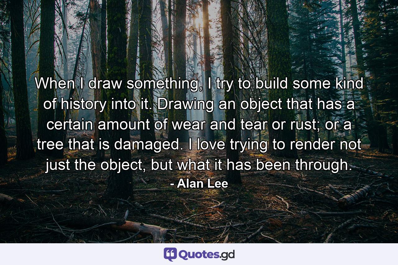 When I draw something, I try to build some kind of history into it. Drawing an object that has a certain amount of wear and tear or rust; or a tree that is damaged. I love trying to render not just the object, but what it has been through. - Quote by Alan Lee