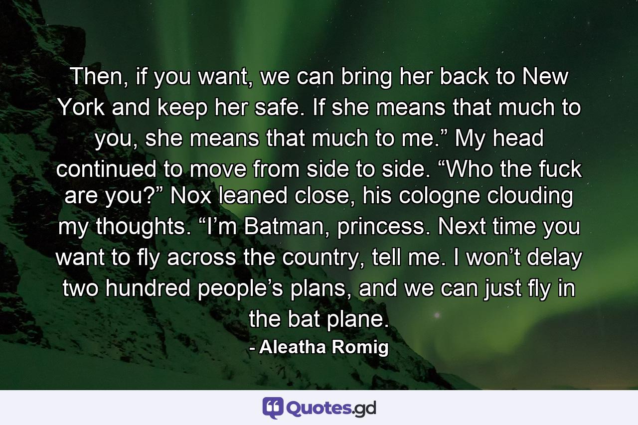 Then, if you want, we can bring her back to New York and keep her safe. If she means that much to you, she means that much to me.” My head continued to move from side to side. “Who the fuck are you?” Nox leaned close, his cologne clouding my thoughts. “I’m Batman, princess. Next time you want to fly across the country, tell me. I won’t delay two hundred people’s plans, and we can just fly in the bat plane. - Quote by Aleatha Romig