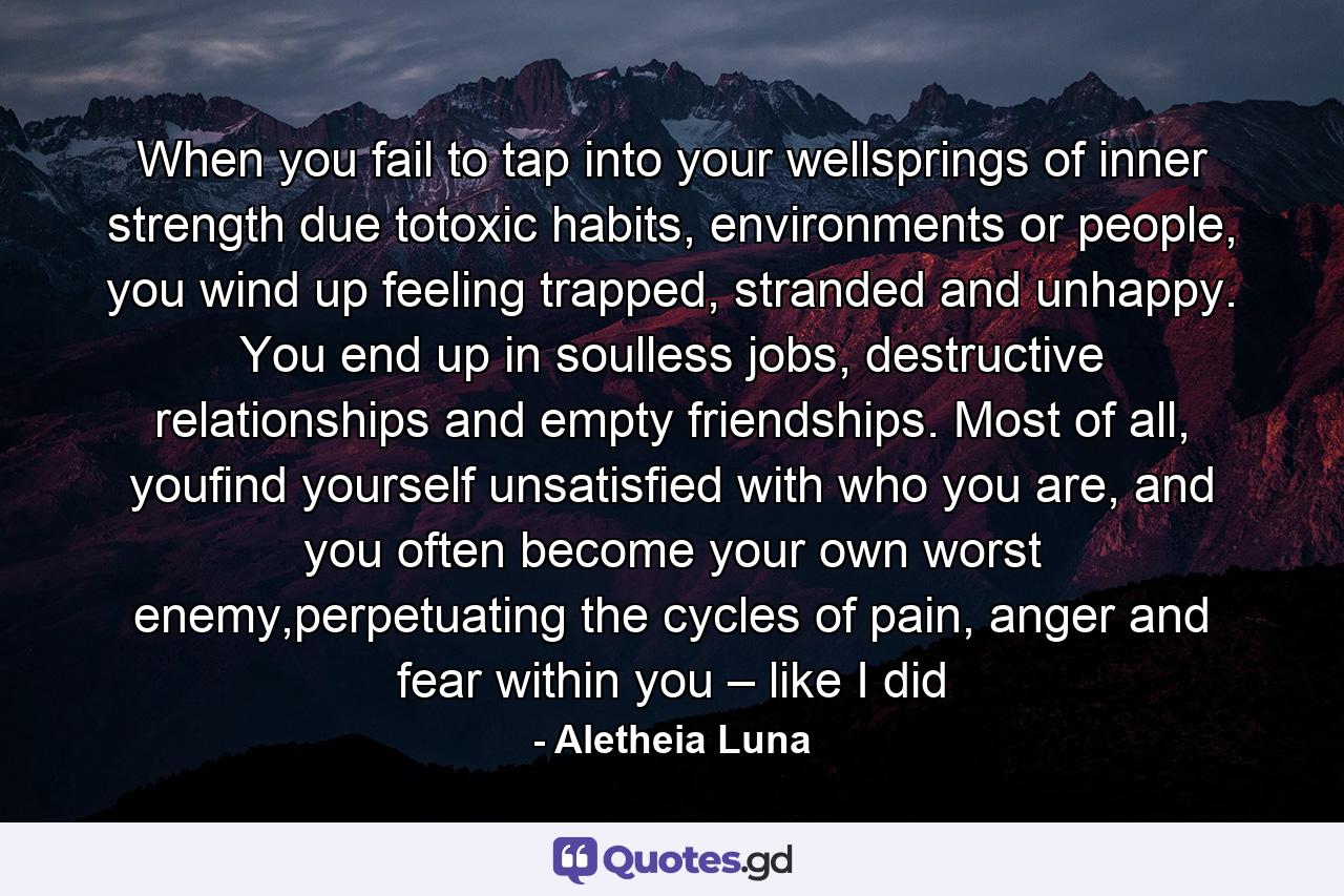 When you fail to tap into your wellsprings of inner strength due totoxic habits, environments or people, you wind up feeling trapped, stranded and unhappy. You end up in soulless jobs, destructive relationships and empty friendships. Most of all, youfind yourself unsatisfied with who you are, and you often become your own worst enemy,perpetuating the cycles of pain, anger and fear within you – like I did - Quote by Aletheia Luna