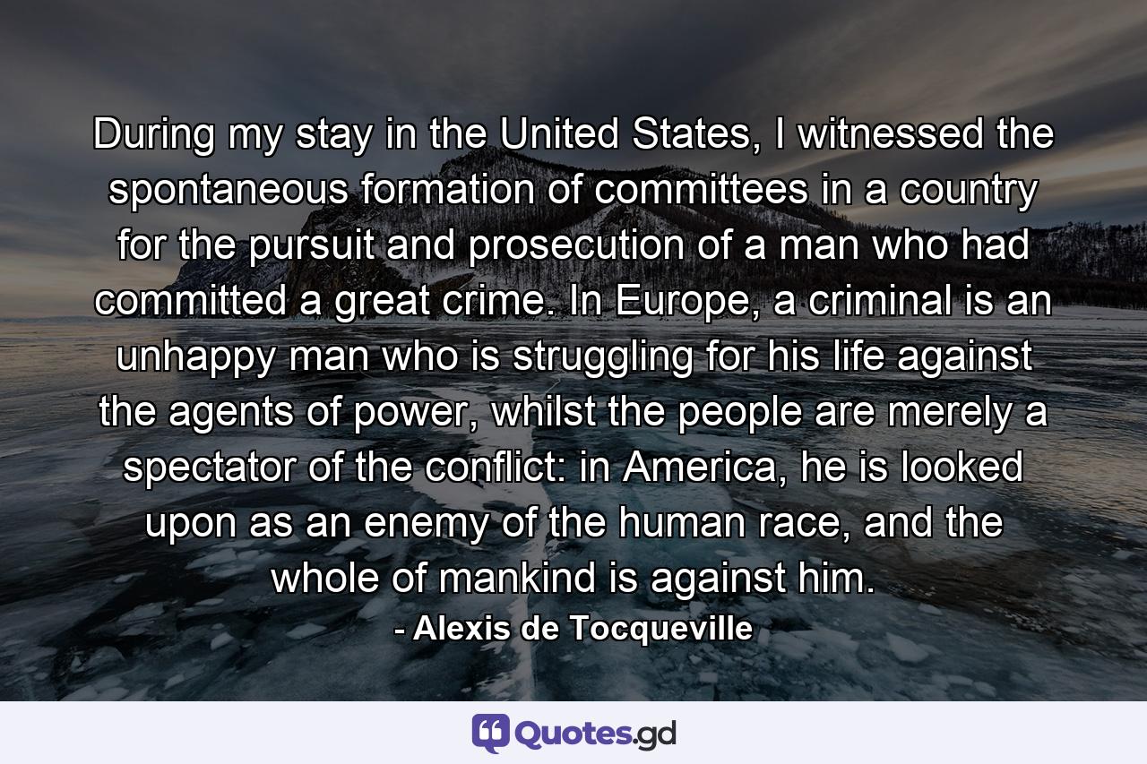 During my stay in the United States, I witnessed the spontaneous formation of committees in a country for the pursuit and prosecution of a man who had committed a great crime. In Europe, a criminal is an unhappy man who is struggling for his life against the agents of power, whilst the people are merely a spectator of the conflict: in America, he is looked upon as an enemy of the human race, and the whole of mankind is against him. - Quote by Alexis de Tocqueville