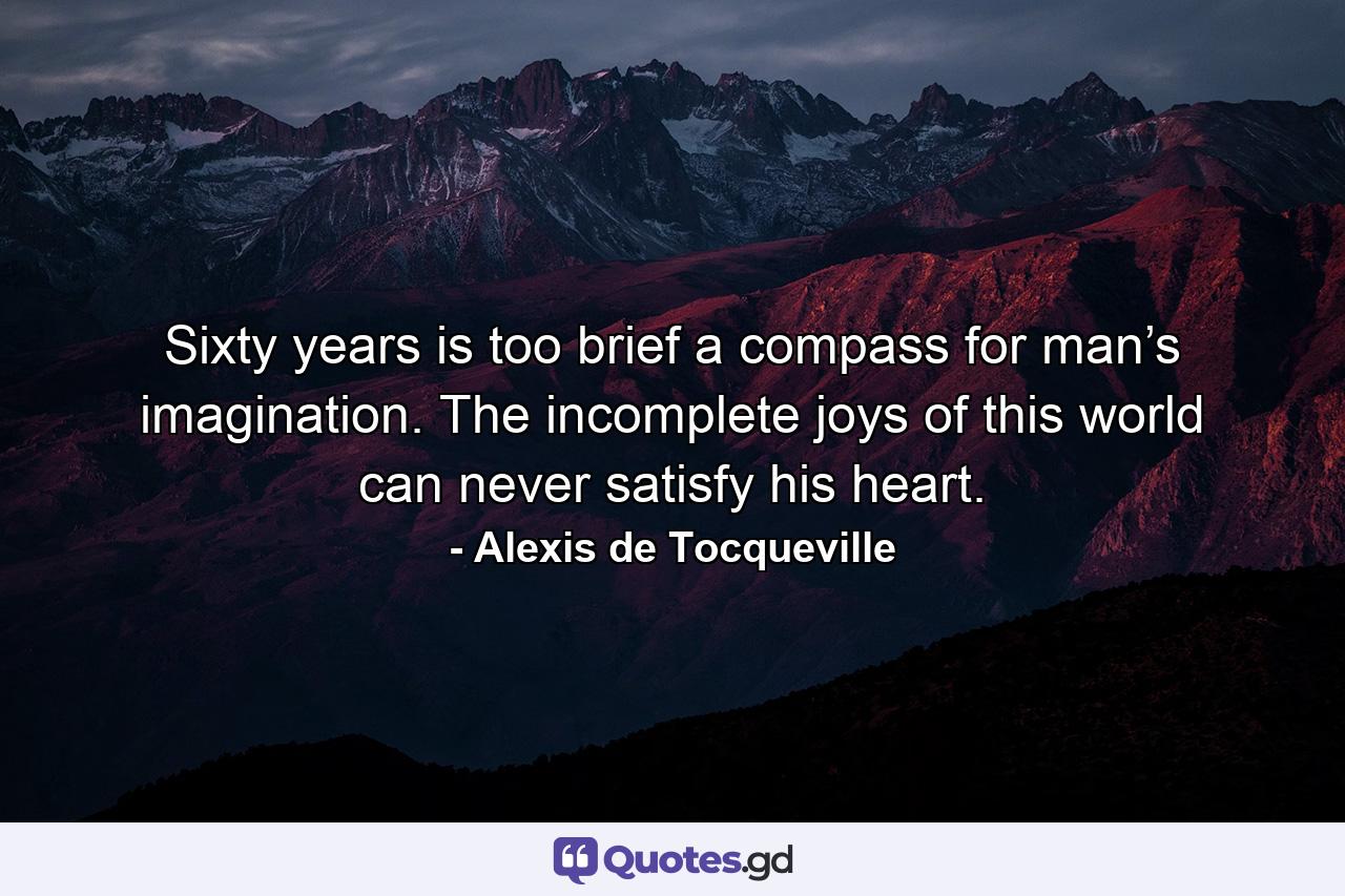 Sixty years is too brief a compass for man’s imagination. The incomplete joys of this world can never satisfy his heart. - Quote by Alexis de Tocqueville