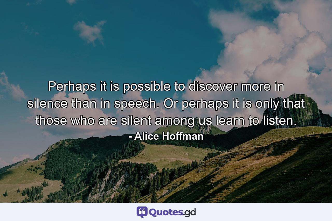 Perhaps it is possible to discover more in silence than in speech. Or perhaps it is only that those who are silent among us learn to listen. - Quote by Alice Hoffman