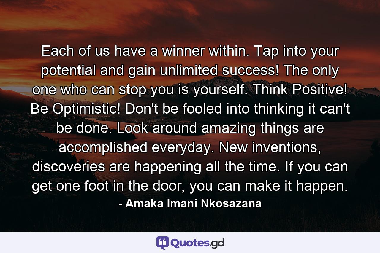 Each of us have a winner within. Tap into your potential and gain unlimited success! The only one who can stop you is yourself. Think Positive! Be Optimistic! Don't be fooled into thinking it can't be done. Look around amazing things are accomplished everyday. New inventions, discoveries are happening all the time. If you can get one foot in the door, you can make it happen. - Quote by Amaka Imani Nkosazana