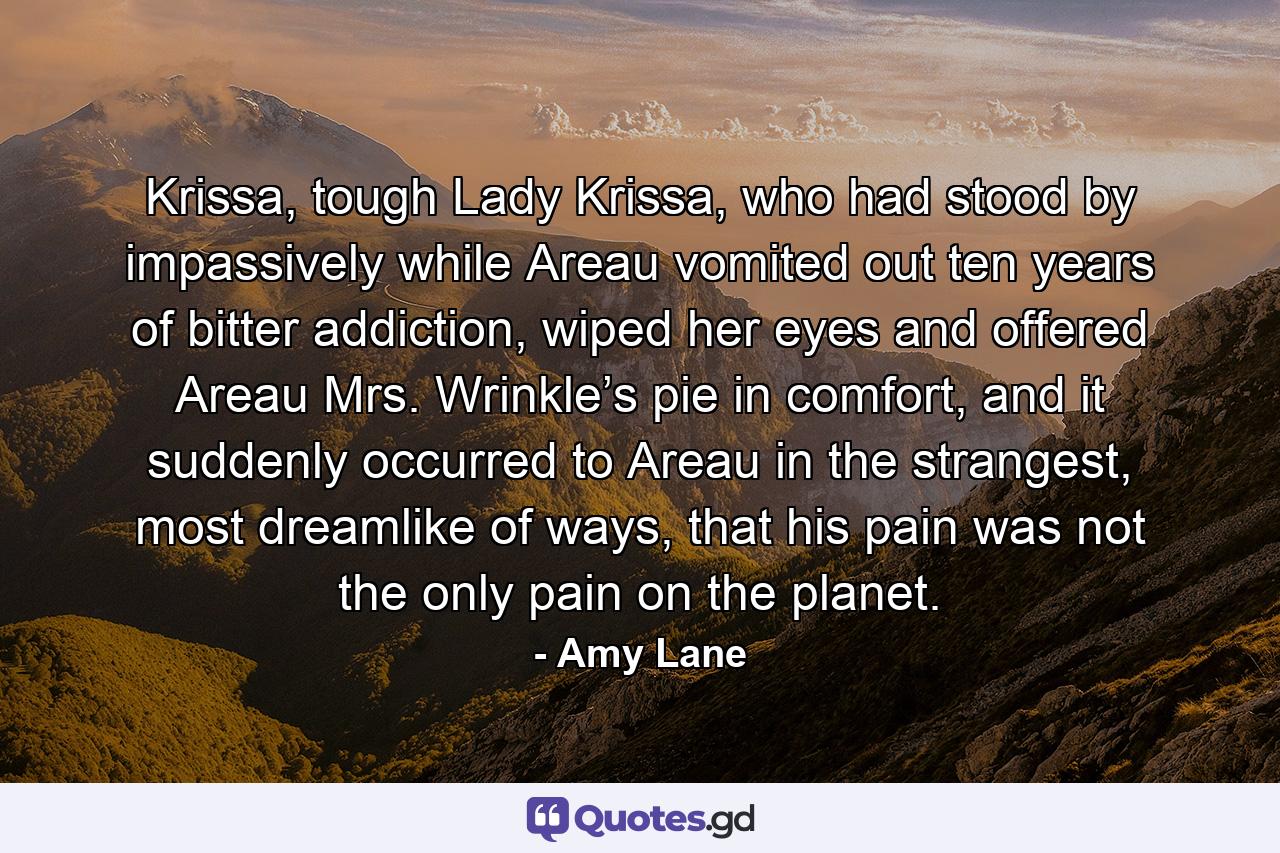 Krissa, tough Lady Krissa, who had stood by impassively while Areau vomited out ten years of bitter addiction, wiped her eyes and offered Areau Mrs. Wrinkle’s pie in comfort, and it suddenly occurred to Areau in the strangest, most dreamlike of ways, that his pain was not the only pain on the planet. - Quote by Amy Lane