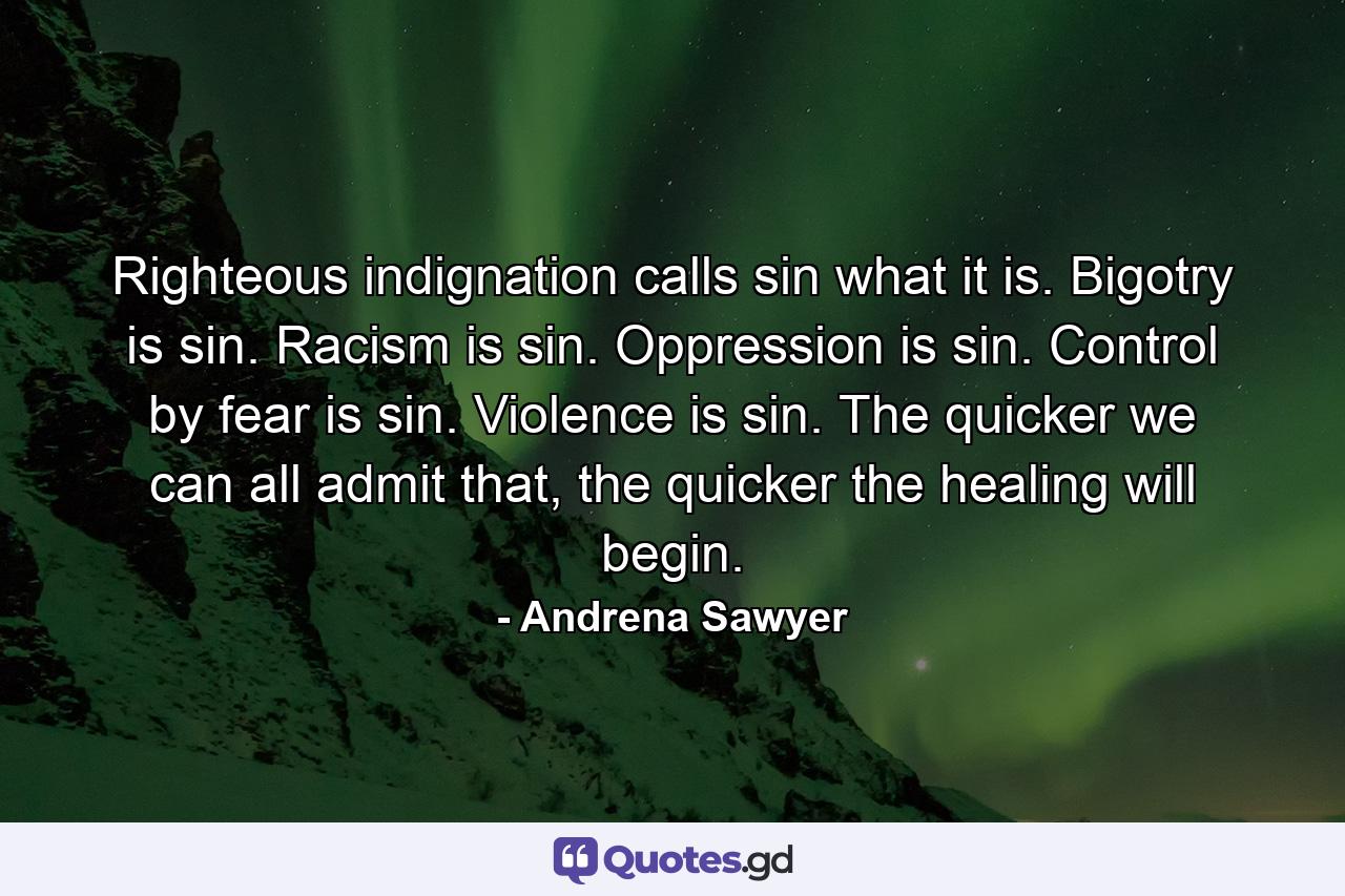 Righteous indignation calls sin what it is. Bigotry is sin. Racism is sin. Oppression is sin. Control by fear is sin. Violence is sin. The quicker we can all admit that, the quicker the healing will begin. - Quote by Andrena Sawyer