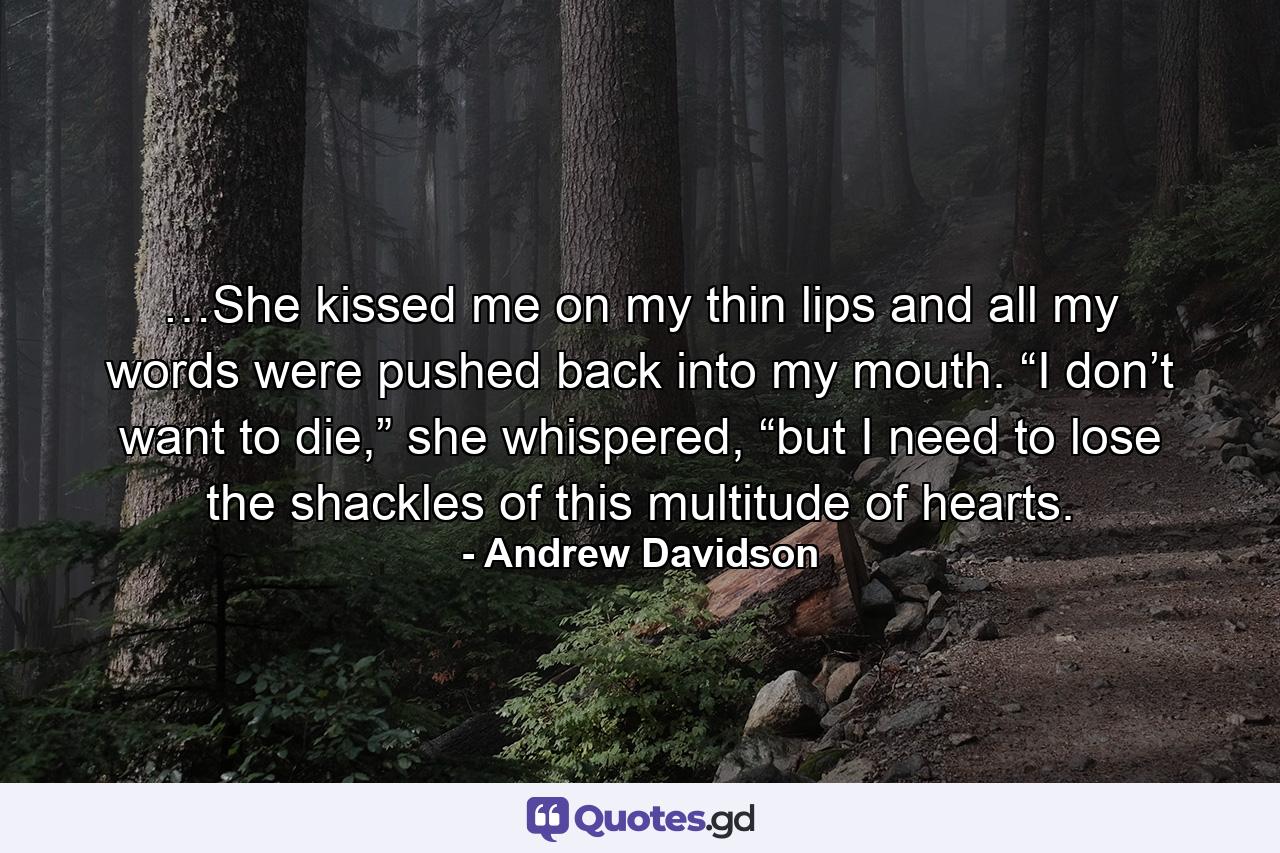 …She kissed me on my thin lips and all my words were pushed back into my mouth. “I don’t want to die,” she whispered, “but I need to lose the shackles of this multitude of hearts. - Quote by Andrew Davidson