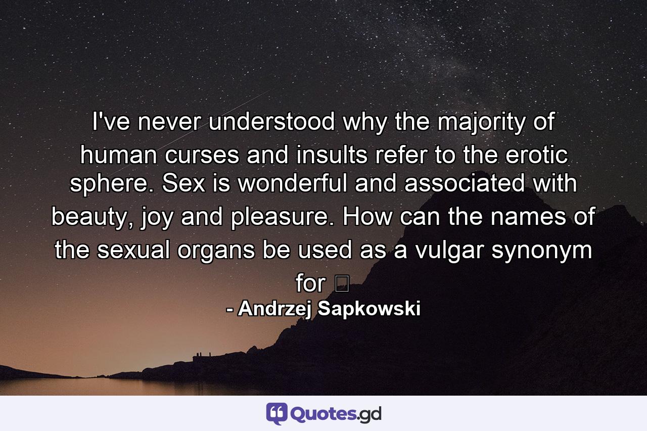 I've never understood why the majority of human curses and insults refer to the erotic sphere. Sex is wonderful and associated with beauty, joy and pleasure. How can the names of the sexual organs be used as a vulgar synonym for ̶ - Quote by Andrzej Sapkowski