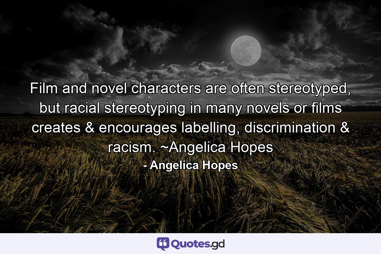 Film and novel characters are often stereotyped, but racial stereotyping in many novels or films creates & encourages labelling, discrimination & racism. ~Angelica Hopes - Quote by Angelica Hopes