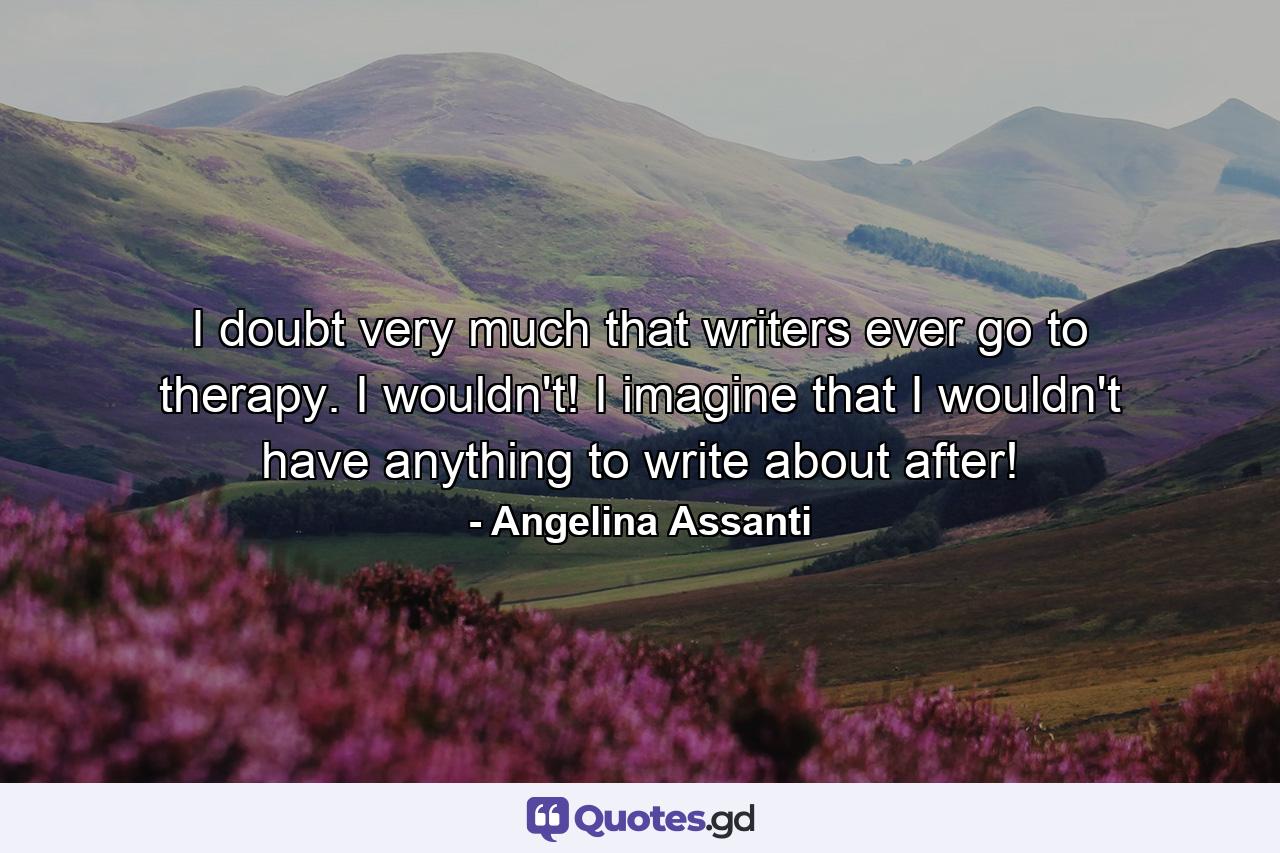 I doubt very much that writers ever go to therapy. I wouldn't! I imagine that I wouldn't have anything to write about after! - Quote by Angelina Assanti