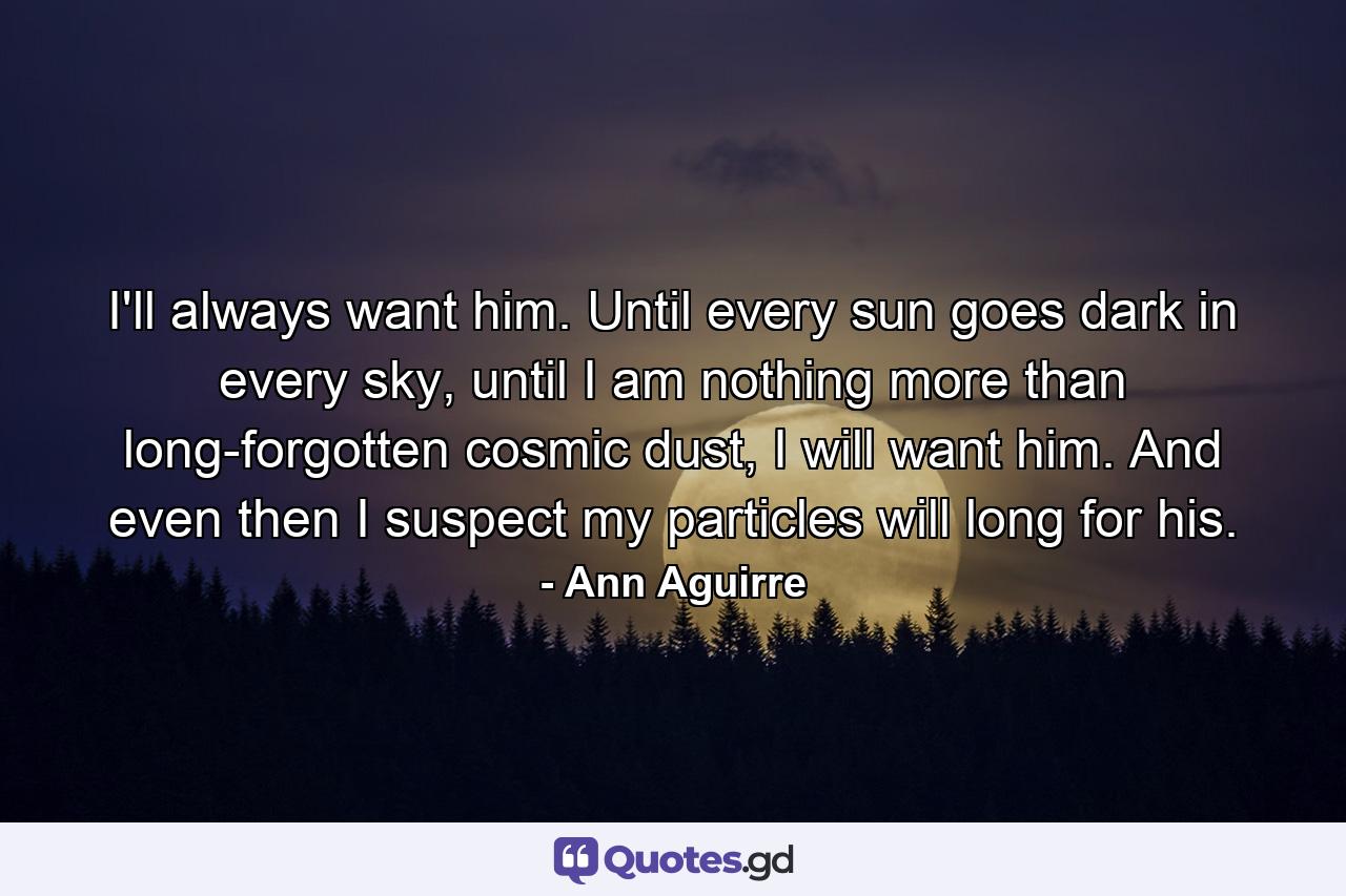 I'll always want him. Until every sun goes dark in every sky, until I am nothing more than long-forgotten cosmic dust, I will want him. And even then I suspect my particles will long for his. - Quote by Ann Aguirre