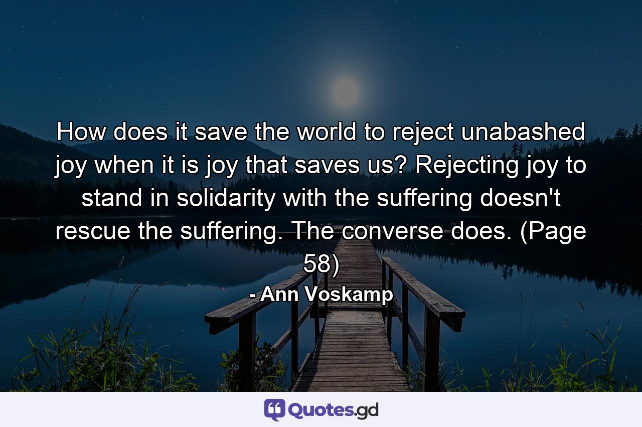 How does it save the world to reject unabashed joy when it is joy that saves us? Rejecting joy to stand in solidarity with the suffering doesn't rescue the suffering. The converse does. (Page 58) - Quote by Ann Voskamp