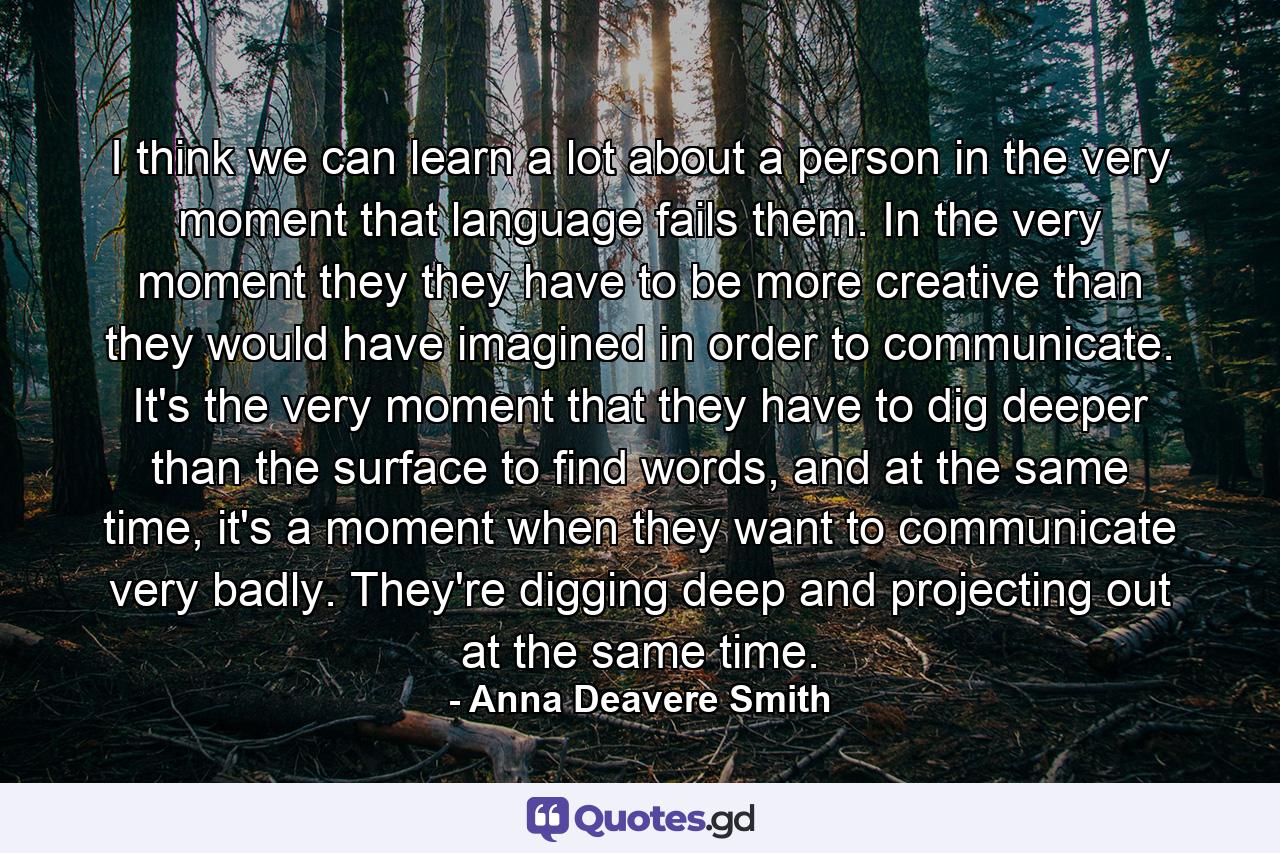 I think we can learn a lot about a person in the very moment that language fails them. In the very moment they they have to be more creative than they would have imagined in order to communicate. It's the very moment that they have to dig deeper than the surface to find words, and at the same time, it's a moment when they want to communicate very badly. They're digging deep and projecting out at the same time. - Quote by Anna Deavere Smith