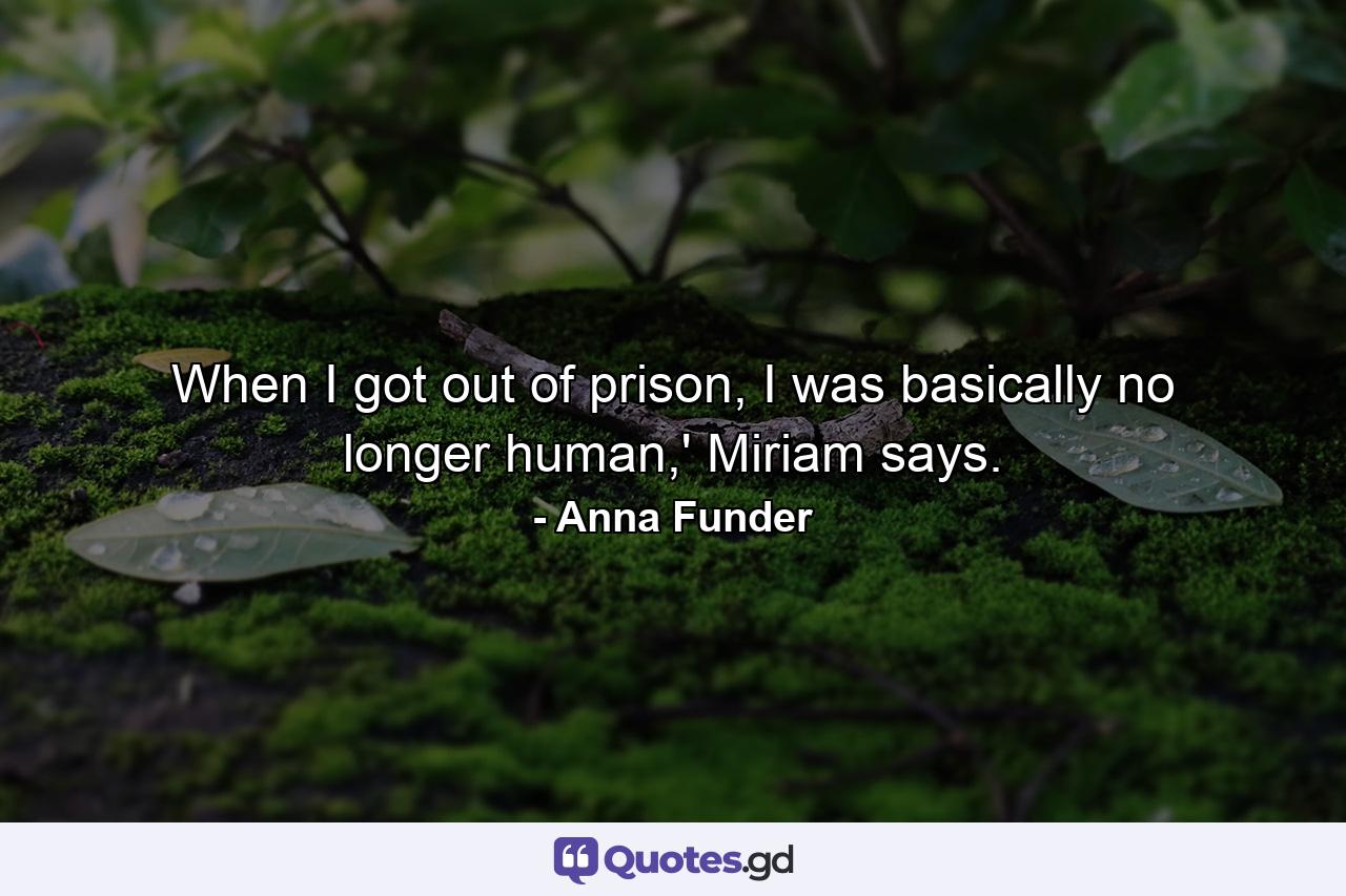 When I got out of prison, I was basically no longer human,' Miriam says. - Quote by Anna Funder