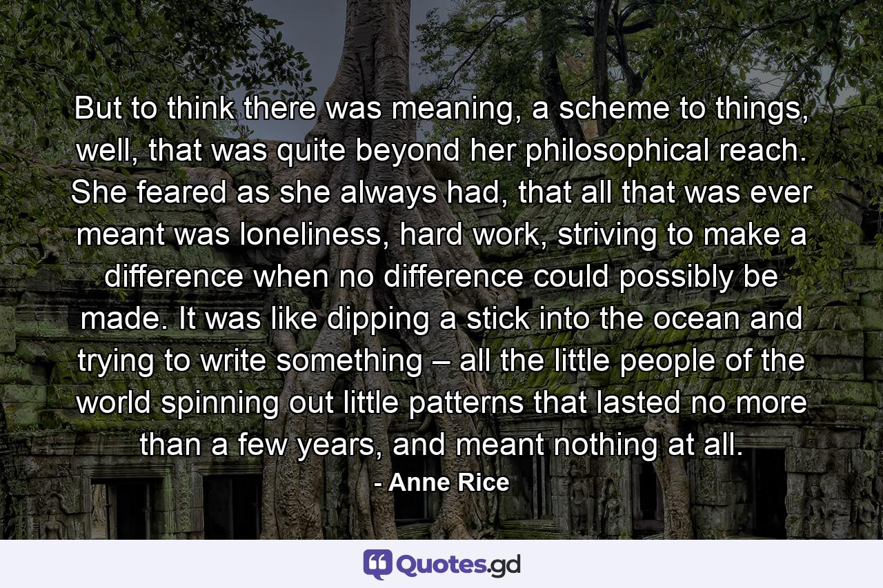 But to think there was meaning, a scheme to things, well, that was quite beyond her philosophical reach. She feared as she always had, that all that was ever meant was loneliness, hard work, striving to make a difference when no difference could possibly be made. It was like dipping a stick into the ocean and trying to write something – all the little people of the world spinning out little patterns that lasted no more than a few years, and meant nothing at all. - Quote by Anne Rice