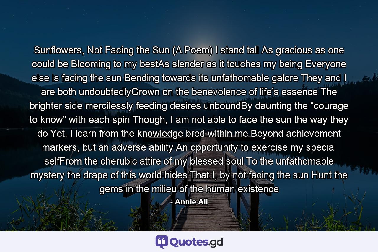 Sunflowers, Not Facing the Sun (A Poem) I stand tall As gracious as one could be Blooming to my bestAs slender as it touches my being Everyone else is facing the sun Bending towards its unfathomable galore They and I are both undoubtedlyGrown on the benevolence of life’s essence The brighter side mercilessly feeding desires unboundBy daunting the “courage to know” with each spin Though, I am not able to face the sun the way they do Yet, I learn from the knowledge bred within me Beyond achievement markers, but an adverse ability An opportunity to exercise my special selfFrom the cherubic attire of my blessed soul To the unfathomable mystery the drape of this world hides That I, by not facing the sun Hunt the gems in the milieu of the human existence - Quote by Annie Ali