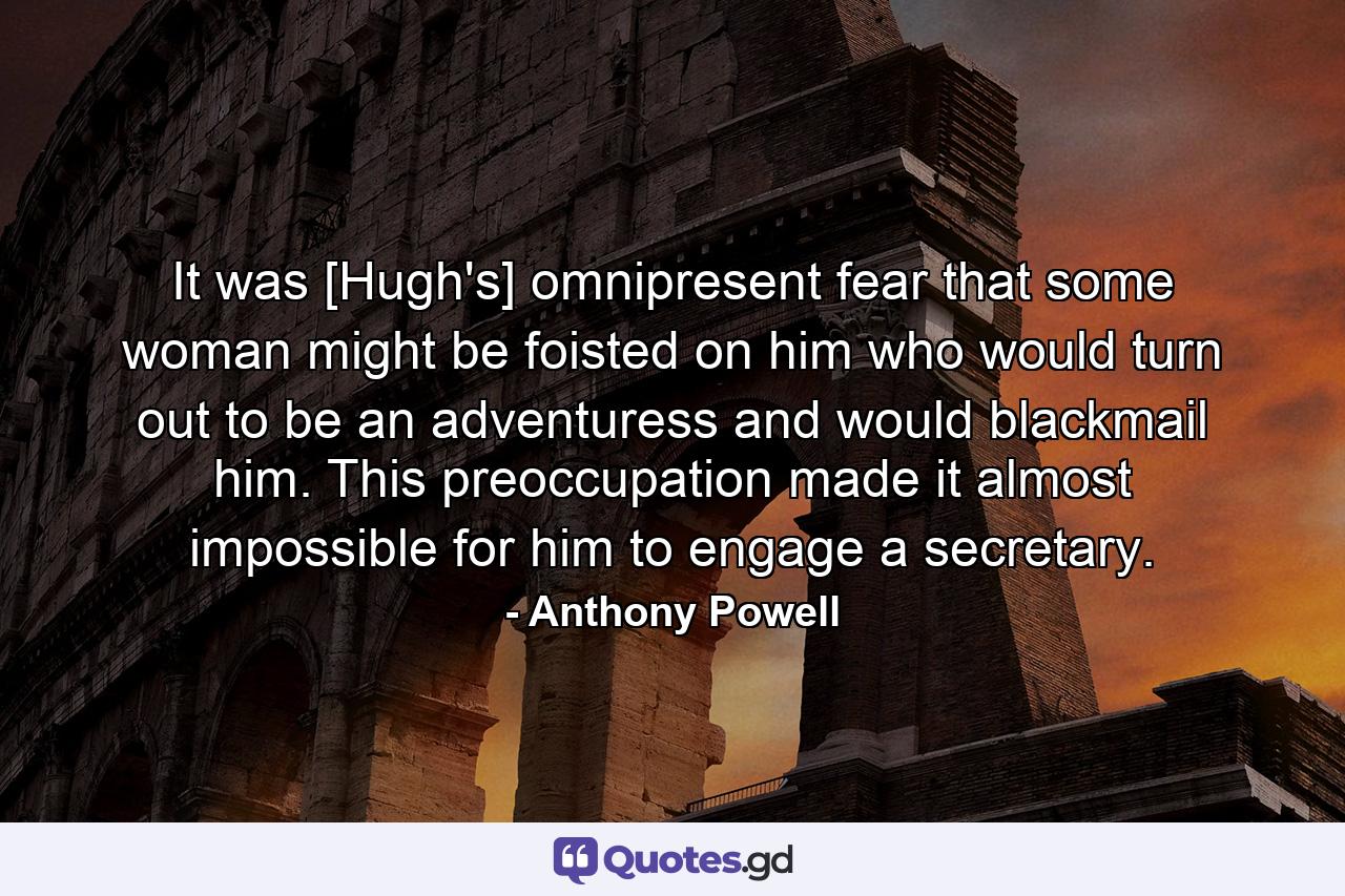 It was [Hugh's] omnipresent fear that some woman might be foisted on him who would turn out to be an adventuress and would blackmail him. This preoccupation made it almost impossible for him to engage a secretary. - Quote by Anthony Powell