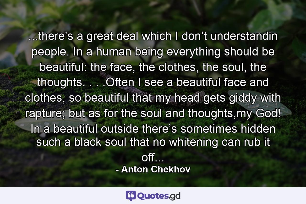 ...there’s a great deal which I don’t understandin people. In a human being everything should be beautiful: the face, the clothes, the soul, the thoughts. . . .Often I see a beautiful face and clothes, so beautiful that my head gets giddy with rapture; but as for the soul and thoughts,my God! In a beautiful outside there’s sometimes hidden such a black soul that no whitening can rub it off... - Quote by Anton Chekhov