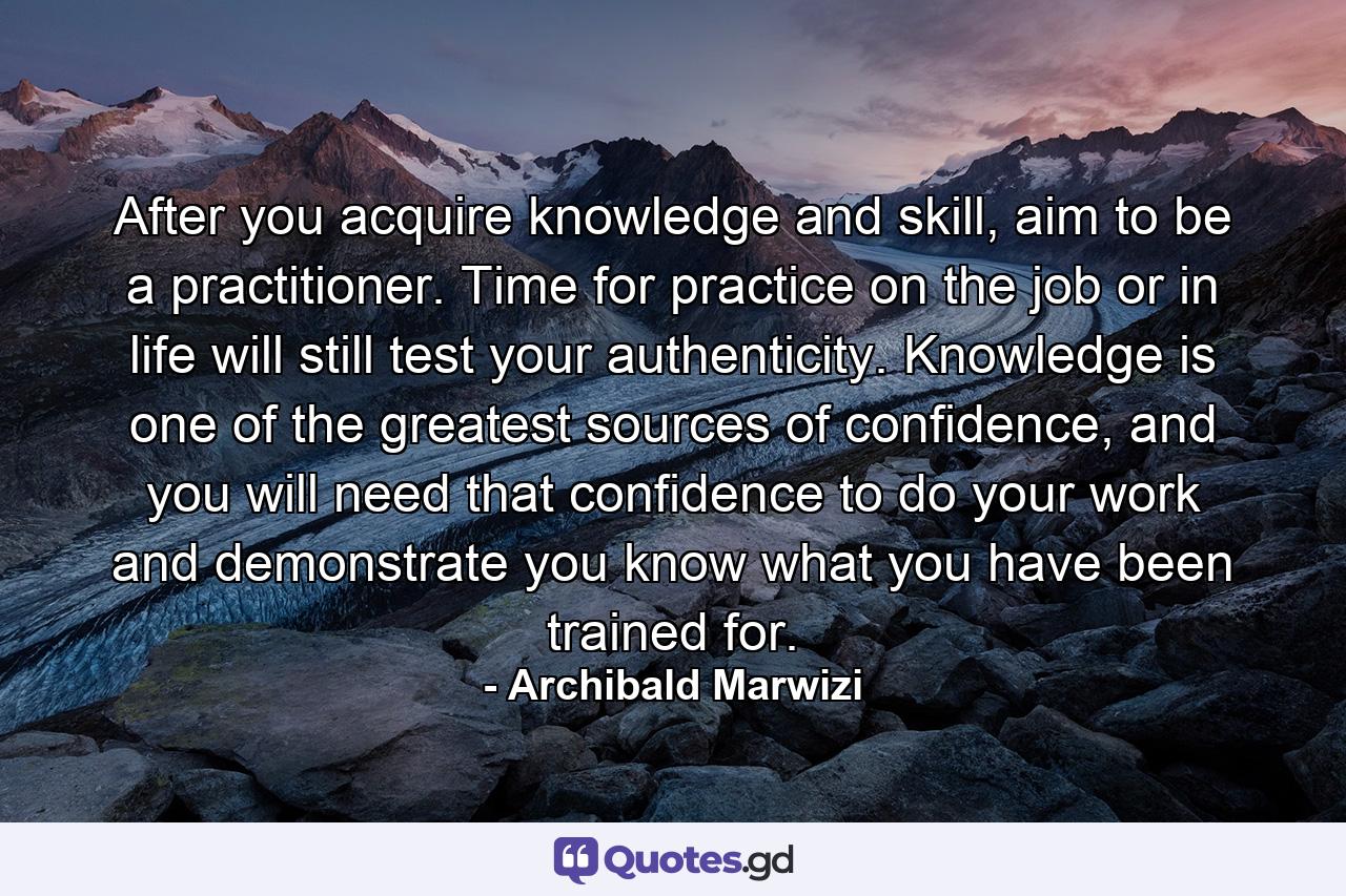 After you acquire knowledge and skill, aim to be a practitioner. Time for practice on the job or in life will still test your authenticity. Knowledge is one of the greatest sources of confidence, and you will need that confidence to do your work and demonstrate you know what you have been trained for. - Quote by Archibald Marwizi