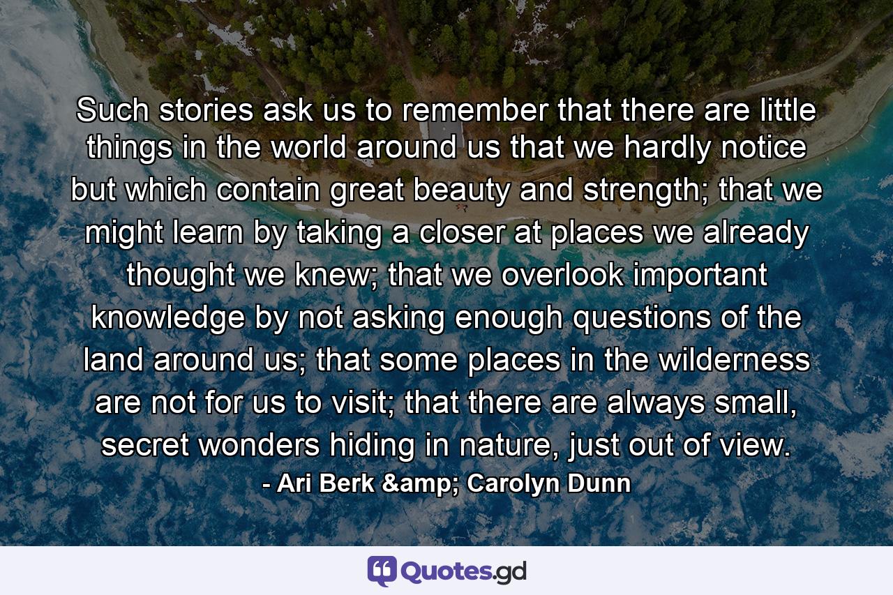 Such stories ask us to remember that there are little things in the world around us that we hardly notice but which contain great beauty and strength; that we might learn by taking a closer at places we already thought we knew; that we overlook important knowledge by not asking enough questions of the land around us; that some places in the wilderness are not for us to visit; that there are always small, secret wonders hiding in nature, just out of view. - Quote by Ari Berk & Carolyn Dunn