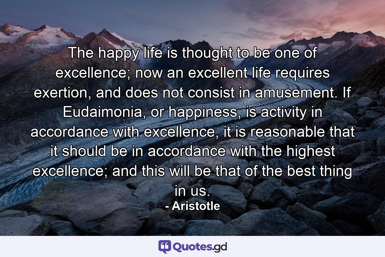 The happy life is thought to be one of excellence; now an excellent life requires exertion, and does not consist in amusement. If Eudaimonia, or happiness, is activity in accordance with excellence, it is reasonable that it should be in accordance with the highest excellence; and this will be that of the best thing in us. - Quote by Aristotle